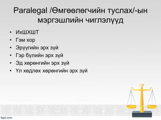Paralegal /Өмгөөлөгчийн туслах/-ын
мэргэшлийн чиглэлүүд
• ИхШХШТ
• Гэм хор
• Эрүүгийн эрх зүй
• Гэр бүлийн эрх зүй
• Эд хөрөнгийн эрх зүй
• Үл хөдлөх хөрөнгийн эрх зүй
 