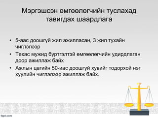 Мэргэшсэн өмгөөлөгчийн туслахад
тавигдах шаардлага
• 5-аас доошгүй жил ажилласан, 3 жил тухайн
чиглэлээр
• Техас мужид бүртгэлтэй өмгөөлөгчийн удирдлаган
доор ажиллаж байх
• Ажлын цагийн 50-иас доошгүй хувийг тодорхой нэг
хуулийн чиглэлээр ажиллаж байх.
 