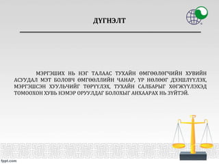 ДҮГНЭЛТ
МЭРГЭШИХ НЬ НЭГ ТАЛААС ТУХАЙН ӨМГӨӨЛӨГЧИЙН ХУВИЙН
АСУУДАЛ МЭТ БОЛОВЧ ӨМГӨӨЛЛИЙН ЧАНАР, ҮР НӨЛӨӨГ ДЭЭШЛҮҮЛЭХ,
МЭРГЭШСЭН ХУУЛЬЧИЙГ ТӨРҮҮЛЭХ, ТУХАЙН САЛБАРЫГ ХӨГЖҮҮЛЭХЭД
ТОМООХОН ХУВЬ НЭМЭР ОРУУЛДАГ БОЛОХЫГ АНХААРАХ НЬ ЗҮЙТЭЙ.
 