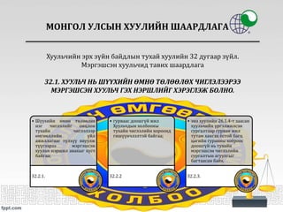 МОНГОЛ УЛСЫН ХУУЛИЙН ШААРДЛАГА
• Шүүхийн өмнө төлөөлөх
нэг чиглэлийг онцлон
тухайн чиглэлээр
өмгөөллийн үйл
ажиллагааг түлхүү явуулж
түүгээрээ мэргэшсэн
хуульч нэршил авахыг хүсч
байгаа;
32.2.1.
• гурваас доошгүй жил
Хуульчдын холбооны
тухайн чиглэлийн хороонд
гишүүнчлэлтэй байгаа;
32.2.2
• энэ хуулийн 26.1.4-т заасан
хуульчийн үргэлжилсэн
сургалтаар гурван жил
тутам хангах ёстой багц
цагийн гуравны хоёроос
доошгүй нь тухайн
мэргэшсэн чиглэлийн
сургалтын агуулгыг
багтаасан байх.
32.2.3.
Хуульчийн эрх зүйн байдлын тухай хуулийн 32 дугаар зүйл.
Мэргэшсэн хуульчид тавих шаардлага
32.1. ХУУЛЬЧ НЬ ШҮҮХИЙН ӨМНӨ ТӨЛӨӨЛӨХ ЧИГЛЭЛЭЭРЭЭ
МЭРГЭШСЭН ХУУЛЬЧ ГЭХ НЭРШЛИЙГ ХЭРЭГЛЭЖ БОЛНО.
 