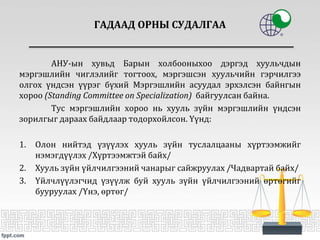 АНУ-ын хувьд Барын холбооныхоо дэргэд хуульчдын
мэргэшлийн чиглэлийг тогтоох, мэргэшсэн хуульчийн гэрчилгээ
олгох үндсэн үүрэг бүхий Мэргэшлийн асуудал эрхэлсэн байнгын
хороо (Standing Committee on Specialization) байгуулсан байна.
Тус мэргэшлийн хороо нь хууль зүйн мэргэшлийн үндсэн
зорилгыг дараах байдлаар тодорхойлсон. Үүнд:
1. Олон нийтэд үзүүлэх хууль зүйн туслалцааны хүртээмжийг
нэмэгдүүлэх /Хүртээмжтэй байх/
2. Хууль зүйн үйлчилгээний чанарыг сайжруулах /Чадвартай байх/
3. Үйлчлүүлэгчид үзүүлж буй хууль зүйн үйлчилгээний өртөгийг
бууруулах /Үнэ, өртөг/
ГАДААД ОРНЫ СУДАЛГАА
 