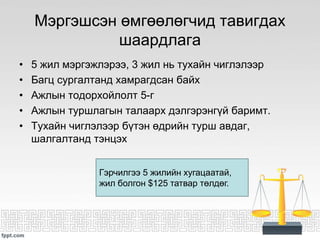 Мэргэшсэн өмгөөлөгчид тавигдах
шаардлага
• 5 жил мэргэжлэрээ, 3 жил нь тухайн чиглэлээр
• Багц сургалтанд хамрагдсан байх
• Ажлын тодорхойлолт 5-г
• Ажлын туршлагын талаарх дэлгэрэнгүй баримт.
• Тухайн чиглэлээр бүтэн өдрийн турш авдаг,
шалгалтанд тэнцэх
Гэрчилгээ 5 жилийн хугацаатай,
жил болгон $125 татвар төлдөг.
 