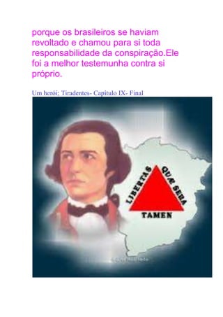 porque os brasileiros se haviam
revoltado e chamou para si toda
responsabilidade da conspiração.Ele
foi a melhor testemunha contra si
próprio.
Um herói; Tiradentes- Capítulo IX- Final
 