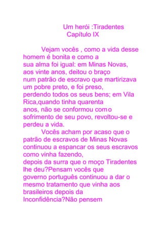 Um herói :Tiradentes
Capítulo IX
Vejam vocês , como a vida desse
homem é bonita e como a
sua alma foi igual: em Minas Novas,
aos vinte anos, deitou o braço
num patrão de escravo que martirizava
um pobre preto, e foi preso,
perdendo todos os seus bens; em Vila
Rica,quando tinha quarenta
anos, não se conformou como
sofrimento de seu povo, revoltou-se e
perdeu a vida.
Vocês acham por acaso que o
patrão de escravos de Minas Novas
continuou a espancar os seus escravos
como vinha fazendo,
depois da surra que o moço Tiradentes
lhe deu?Pensam vocês que
governo português continuou a dar o
mesmo tratamento que vinha aos
brasileiros depois da
Inconfidência?Não pensem
 