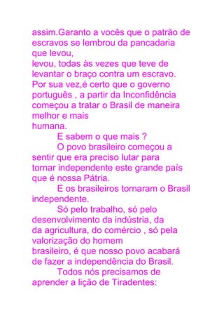 assim.Garanto a vocês que o patrão de
escravos se lembrou da pancadaria
que levou,
levou, todas às vezes que teve de
levantar o braço contra um escravo.
Por sua vez,é certo que o governo
português , a partir da Inconfidência
começou a tratar o Brasil de maneira
melhor e mais
humana.
E sabem o que mais ?
O povo brasileiro começou a
sentir que era preciso lutar para
tornar independente este grande país
que é nossa Pátria.
E os brasileiros tornaram o Brasil
independente.
Só pelo trabalho, só pelo
desenvolvimento da indústria, da
da agricultura, do comércio , só pela
valorização do homem
brasileiro, é que nosso povo acabará
de fazer a independência do Brasil.
Todos nós precisamos de
aprender a lição de Tiradentes:
 