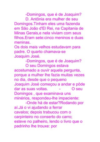 -Domingos, que é de Joaquim?
D. Antônia era mulher de seu
Domingos.Tinham eles uma fazenda
em São João d'El Rei, na Capitania de
Minas Gerais,e nela viviam com seus
filhos.Eram sete:cinco meninos e duas
meninas.
Os dois mais velhos estudavam para
padre. O quarto chamava-se
Joaquim José.
-Domingos, que é de Joaquim?
O seu Domingos estava
acostumado a ouvir aquela pergunta,
porque a mulher lhe fazia muitas vezes
no dia, desde que o pequeno
Joaquim José começou a andar e pôde
dar as suas voltas. - O seu
Domingos , que examinava uns
minérios, respondeu-lhe impaciente:
-Onde há de estar?Rodando por
aí.Já o vi ajudando a ferrar
cavalos; depois trabucou com o
carpinteiro no conserto do carro;
esteve no palheiro, lendo o livro que o
padrinho lhe trouxe: por
 