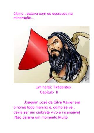 último , estava com os escravos na
mineração...
Um herói: Tiradentes
Capítulo II
Joaquim José da Silva Xavier era
o nome todo menino e, como se vê ,
devia ser um diabrete vivo e incansável
.Não parava um momento.Muito
 