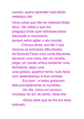 curioso, queria aprender tudo.Muito
metediço,não
havia coisa que não se metesse.Muito
ativo, não sabia o que era
preguiça.Onde quer estivesse,havia
discussão e movimento,
porque sabia agitar o seu mundo.
Criança ainda, era ele o que
resolvia as principais dificuldades
da fazenda.Fazer uma conta depressa,
escrever uma carta, dar um recado,
pegar um cavalo arisco,consertar uma
fechadura, tapar uma
uma goteira, apanhar lenha, tudo fazia
com desembaraço e boa vontade.
Era bom , e todos gostavam
dele,principalmente os humildes.
Um dia, como um escravo
chorasse de dor de dente, disse-lhe:
-Deixe estar que eu lhe tiro esse
malvado.
 