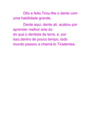 Dito e feito.Tirou-lhe o dente com
uma habilidade grande.
Dente aqui, dente ali, acabou por
aprender melhor arte do
do que o dentista da terra, e, por
isso,dentro de pouco tempo, todo
mundo passou a chamá-lo Tiradentes.
 