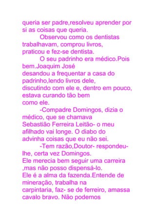 queria ser padre,resolveu aprender por
si as coisas que queria.
Observou como os dentistas
trabalhavam, comprou livros,
praticou e fez-se dentista.
O seu padrinho era médico.Pois
bem.Joaquim José
desandou a frequentar a casa do
padrinho,lendo livros dele,
discutindo com ele e, dentro em pouco,
estava curando tão bem
como ele.
-Compadre Domingos, dizia o
médico, que se chamava
Sebastião Ferreira Leitão- o meu
afilhado vai longe. O diabo do
advinha coisas que eu não sei.
-Tem razão,Doutor- respondeu-
lhe, certa vez Domingos.
Ele merecia bem seguir uma carreira
,mas não posso dispensá-lo.
Ele é a alma da fazenda.Entende de
mineração, trabalha na
carpintaria, faz- se de ferreiro, amassa
cavalo bravo. Não podemos
 