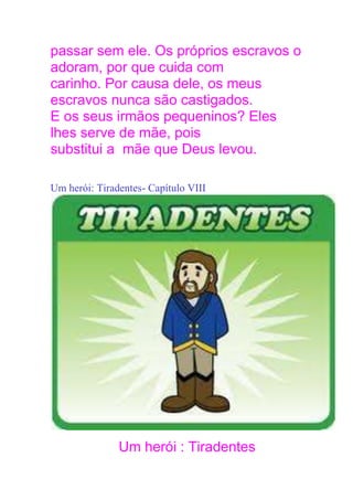 passar sem ele. Os próprios escravos o
adoram, por que cuida com
carinho. Por causa dele, os meus
escravos nunca são castigados.
E os seus irmãos pequeninos? Eles
lhes serve de mãe, pois
substitui a mãe que Deus levou.
Um herói: Tiradentes- Capítulo VIII
Um herói : Tiradentes
 