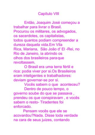 Capítulo VIII
Então, Joaquim José começou a
trabalhar para livrar o Brasil.
Procurou os militares, os advogados,
os sacerdotes, os capitalistas,
todos quantos podiam compreender a
dureza daquela vida.Em Vila
Rica, Mariana, São João d' El -Rei, no
Rio de Janeiro, ia abrindo os
olhos dos brasileiros paraque
revoltassem.
O Brasil era uma terra fértil e
rica: podia viver por si.Os Brasileiros
eram inteligentes e trabalhadores:
deviam governar-se por si.
Vocês sabem o que aconteceu?
Dentro de pouco tempo, o
governo soube do que se passava ,
prendeu os que conspiravam , e vocês
sabem o resto- Tiradentes foi
enforcado.
Pensam vocês que ele se
acovardou?Nada. Disse toda verdade
na cara de seus juizes, contando
 