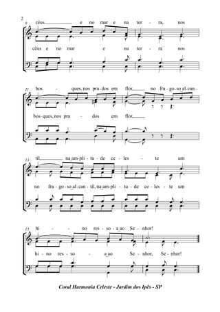 2
    9     céus                             e        no          mar       e       na        ter        -       ra,         nos
° œ™
 & œ œ                                œ œ               œ       œ œ               œ         œ ™™                               œ ™™
                             œ        œ™                        œ                 œ
                                                                                  J         œ                     œ ™™
                                                                                                                  œ            œ
         céus e          no      mar                             e                na        ter        -       ra          nos

                                                                œ                 œj        œ™                                 œ™
 ? œ œ
     œ                       œ        œ™                                                                          œ™
¢ œ                                   œ™                        œ                 œ
                                                                                  J
                                                                                            œ™                    œ™           œ™


    11    bos            -            ques, nos pra - dos em                      flor,                    no fra - go - so_al - can -
° œ™
 & œ œ œ œ ™ œ œ #œ œ œ                                                           œ™
                                                                                  œ™              œ œ œ œ œ œ
                                                                                                  œ
         œ        œ   œ
                      J                                                                           J ‰ ‰ Œ™
         bos - ques, nos pra               -            dos              em       flor,


 ?
   œ             œ œ œ™                                     œ œ œ                 œ™              œj
                                                            œ   œ                                    ‰ ‰ Œ™
¢ œ              œ œ œ™                                         J                 œ™              œ
                                                                                                  J

          til,                   na_am- pli - tu - de                    ce - les             -              te            um
° œ™                œ œ
    13

 & œ              œ œ œ                    œ œ œ                         œ        œ™ œ œ œ™                                œ™
                  J                        œ œ œ                         œ        œ      œ                               œ œ™
                                                                                                                         J
         no       fra - go - so_al - can - til, na_am- pli - tu - de                               ce - les - te           um

    œ             œj œ œ                   œ œ œ                         œ        œ œ œ œ                                œj œ™
  ? œ             œ œ œ                    œ œ œ                         œ        œ œ œ œ                                œ œ™
¢                 J                                                                                                      J

    15    hi         -            -            no       res - so - a_ao                Se - nhor!
°
 & œ™ œ                               œ œ                   œ        œ        œ        œœ          ˙™
   œ                         œ        œ™                             œ                  J          œ                œ
                                                                                                                    J     œ™
         hi - no             res - so               -            a_ao                  Se - nhor,                  Se - nhor!

    ? œ          œ           œ
                                      œ™
                                      œ™                             œ                 œj          œ                œj    œ™
                                                                     œ                 J           œ                œ     œ™
¢                                                                                                                   J
                             Coral Harmonia Celeste - Jardim dos Ipês - SP
 