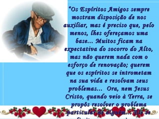 ““Os Espíritos Amigos sempreOs Espíritos Amigos sempre
mostram disposição de nosmostram disposição de nos
auxiliar, mas é preciso que, peloauxiliar, mas é preciso que, pelo
menos, lhes ofereçamos umamenos, lhes ofereçamos uma
base... Muitos ficam nabase... Muitos ficam na
expectativa do socorro do Alto,expectativa do socorro do Alto,
mas não querem nada com omas não querem nada com o
esforço de renovação; queremesforço de renovação; querem
que os espíritos se intrometamque os espíritos se intrometam
na sua vida e resolvam seusna sua vida e resolvam seus
problemas...  Ora, nem Jesusproblemas...  Ora, nem Jesus
Cristo, quando veio à Terra, seCristo, quando veio à Terra, se
propôs resolver o problemapropôs resolver o problema
particular de alguém... Ele separticular de alguém... Ele se
 