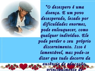 ““O desespero é umaO desespero é uma
doença. E um povodoença. E um povo
desesperado, lesado pordesesperado, lesado por
dificuldades enormes,dificuldades enormes,
pode enlouquecer, comopode enlouquecer, como
qualquer indivíduo. Elequalquer indivíduo. Ele
pode perder o seu  própriopode perder o seu  próprio
discernimento. Isso édiscernimento. Isso é
lamentável, mas pode-selamentável, mas pode-se
dizer que tudo decorre dadizer que tudo decorre da
ausência de educação,ausência de educação,
principalmente deprincipalmente de
 