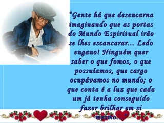 ““Gente há que desencarnaGente há que desencarna
imaginando que as portasimaginando que as portas
do Mundo Espiritual irãodo Mundo Espiritual irão
se lhes escancarar... Ledose lhes escancarar... Ledo
engano! Ninguém querengano! Ninguém quer
saber o que fomos, o quesaber o que fomos, o que
possuíamos, que cargopossuíamos, que cargo
ocupávamos no mundo; oocupávamos no mundo; o
que conta é a luz que cadaque conta é a luz que cada
um já tenha conseguidoum já tenha conseguido
fazer brilhar em sifazer brilhar em si
mesmo...”mesmo...”
 