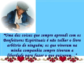 "Uma das coisas que sempre aprendi com os"Uma das coisas que sempre aprendi com os
Benfeitores Espirituais é não tolher o livreBenfeitores Espirituais é não tolher o livre
arbítrio de ninguém; os que viveram naarbítrio de ninguém; os que viveram na
minha companhia sempre tiveram aminha companhia sempre tiveram a
liberdade para fazer o que quiseram...”liberdade para fazer o que quiseram...”
 