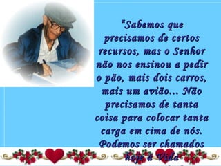 ““Sabemos queSabemos que
precisamos de certosprecisamos de certos
recursos, mas o Senhorrecursos, mas o Senhor
não nos ensinou a pedirnão nos ensinou a pedir
o pão, mais dois carros,o pão, mais dois carros,
mais um avião... Nãomais um avião... Não
precisamos de tantaprecisamos de tanta
coisa para colocar tantacoisa para colocar tanta
carga em cima de nós.carga em cima de nós.
Podemos ser chamadosPodemos ser chamados
hoje à Vidahoje à Vida
 