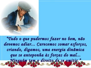 ““Tudo o que pudermos fazer no bem, nãoTudo o que pudermos fazer no bem, não
devemos adiar... Carecemos somar esforços,devemos adiar... Carecemos somar esforços,
criando, digamos, uma energia dinâmicacriando, digamos, uma energia dinâmica
que se anteponha às forças do mal...que se anteponha às forças do mal...
Ninguém tem o direito de se omitir.”Ninguém tem o direito de se omitir.”
 