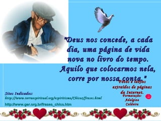 "Deus nos concede, a cada"Deus nos concede, a cada
dia, uma página de vidadia, uma página de vida
nova no livro do tempo.nova no livro do tempo.
Aquilo que colocarmos nela,Aquilo que colocarmos nela,
corre por nossa conta."corre por nossa conta."Fotos e textosFotos e textos
extraídos de páginasextraídos de páginas
da Internet.da Internet.
Formatação:Formatação:
AdalgizaAdalgiza
CaldeiraCaldeira
Sites Indicados:Sites Indicados:
http://www.terraespiritual.org/espiritismo/Chicox/frases.htmlhttp://www.terraespiritual.org/espiritismo/Chicox/frases.html
http://www.ger.org.br/frases_chico.htmhttp://www.ger.org.br/frases_chico.htm
 