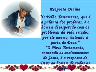 Resposta DivinaResposta Divina
““O Velho Testamento, que éO Velho Testamento, que é
a palavra dos profetas, é oa palavra dos profetas, é o
homem desesperado com oshomem desesperado com os
problemas da vida criadosproblemas da vida criados
por ele mesmo, batendo àpor ele mesmo, batendo à
porta de Deus.”porta de Deus.”
“O Novo Testamento,“O Novo Testamento,
contendo os ensinamentoscontendo os ensinamentos
de Jesus, é a resposta dede Jesus, é a resposta de
Deus ao homem de todos osDeus ao homem de todos os
tempos.”tempos.”
 