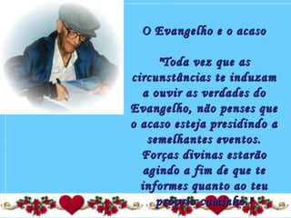 O Evangelho e o acasoO Evangelho e o acaso
  
"Toda vez que as"Toda vez que as
circunstâncias te induzamcircunstâncias te induzam
a ouvir as verdades doa ouvir as verdades do
Evangelho, não penses queEvangelho, não penses que
o acaso esteja presidindo ao acaso esteja presidindo a
semelhantes eventos.semelhantes eventos.
Forças divinas estarãoForças divinas estarão
agindo a fim de que teagindo a fim de que te
informes quanto ao teuinformes quanto ao teu
próprio caminho."próprio caminho."
 