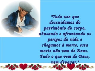  
"Toda vez que"Toda vez que
descuidamos dodescuidamos do
patrimônio do corpo,patrimônio do corpo,
abusando e afrontando osabusando e afrontando os
perigos da vida eperigos da vida e
chegamos à morte, estachegamos à morte, esta
morte não vem de Deus.morte não vem de Deus.
Tudo o que vem de Deus,Tudo o que vem de Deus,
vem devagar."vem devagar."
 