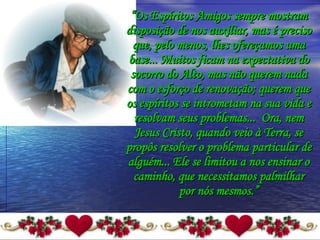 “ Os Espíritos Amigos sempre mostram disposição de nos auxiliar, mas é preciso que, pelo menos, lhes ofereçamos uma base... Muitos ficam na expectativa do socorro do Alto, mas não querem nada com o esforço de renovação; querem que os espíritos se intrometam na sua vida e resolvam seus problemas...  Ora, nem Jesus Cristo, quando veio à Terra, se propôs resolver o problema particular de alguém... Ele se limitou a nos ensinar o caminho, que necessitamos palmilhar por nós mesmos.” 
