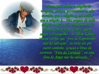 "Nunca quis mudar a religião de ninguém, porque, positivamente, não acredito que a religião  a  seja melhor que a religião  b ... Nas origens de toda religião cristã está o Pensamento de Nosso Senhor Jesus Cristo. Quem seguir o Evangelho... Se Allan Kardec tivesse escrito que “fora do Espiritismo não há salvação”, eu teria ido por outro caminho. Graças a Deus ele escreveu  “ Fora da Caridade ”, ou seja, fora do  Amor  não há salvação...” 