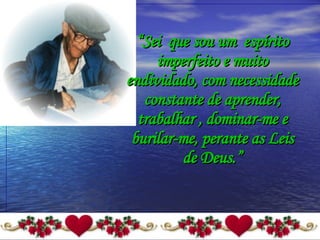 “ Sei  que sou um  espírito imperfeito e muito endividado, com necessidade constante de aprender, trabalhar , dominar-me e burilar-me, perante as Leis de Deus.” 