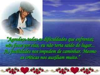 “ Agradeço todas as dificuldades que enfrentei; não fosse por elas, eu não teria saído do lugar... As facilidades nos impedem de caminhar. Mesmo as críticas nos auxiliam muito.” 