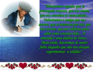 “ Abençoemos aqueles que se preocupam conosco, que nos amam, que nos atendem as necessidades... Valorizemos o amigo que nos socorre, que se interessa por nós, que nos escreve, que nos telefona para saber como estamos indo... A amizade é uma dádiva de Deus... Mais tarde, haveremos de sentir falta daqueles que não nos deixam experimentar  a solidão!” 