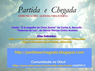 Partida  e  Chegada COMUNICAÇÕES  ALÉM DA VIDA ETERNA Fonte: "O Evangelho de Chico Xavier" de Carlos A. Baccelli; "Palavras de Luz", de Hércio Marcos Cintra Arantes Sites Indicados:  http://www.terraespiritual.org/espiritismo/Chicox/frases.html http://www.ger.org.br/frases_chico.htm http://partidaechegada.blogspot.com Comunidade no Orkut     http://www.orkut.com/Community . aspx ? cmm =32499919   