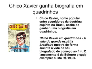 Chico Xavier ganha biografia em
quadrinhos
• Chico Xavier, nome popular
entre seguidores da doutrina
espírita no Brasil, acaba de
ganhar uma biografia em
quadrinhos.
Chico Xavier em quadrinhos - A
vida do grande espírita
brasileiro mostra de forma
sucinta a vida de seu
biografado do começo ao fim. O
lançamento é da Ediouro e cada
exemplar custa R$ 19,90.
 