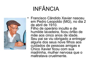 INFÂNCIA
• Francisco Cândido Xavier nasceu
em Pedro Leopoldo (MG), no dia 2
de abril de 1910.
Filho de operário inculto e de
humilde lavadeira, ficou órfão de
mãe aos cinco anos de idade.
Seu pai se viu obrigado a entregar
alguns dos seus nove filhos aos
cuidados de pessoas amigas e
Chico Xavier ficou com sua
madrinha, mulher nervosa que o
maltratava cruelmente.
 
