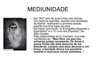 MEDIUNIDADE
• Em 1927 uma de suas irmãs caiu doente.
Um casal de espíritas, reunido com familiares
da doente, realizaram a primeira sessão
espírita que teve lugar na casa.
Na mesa, dois livros: "O Evangelho Segundo o
Espiritismo" e o "O Livro dos Espíritos", de
Allan Kardec.
Pela mediunidade de D. Carmem, sua mãe
manifestou-se: "Meu filho, eis que nos
achamos juntos novamente. Os livros à
nossa frente são dois tesouros de luz.
Estude-os, cumpra com seus deveres e, em
breve, a bondade divina nos permitirá
mostrar a você seus novos caminhos. "
 
