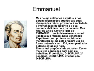 Emmanuel
• Mas de mil entidades espirituais nos
deram informações através das suas
abençoadas mãos, provando à saciedade
a imortalidade do Espírito e a sua
comunicabilidade com os homens. Mas
falar de Chico Xavier é falar de
EMMANUEL que indelevelmente estará
ligado à sua missão. Esse venerando
Espírito é o seu protetor espiritual e
manifestou-se-lhe pela primeira vez de
forma ostensiva em 1931, acompanhado-
o desde então até hoje.
Emmanuel propõe ainda ao jovem Xavier
mais três condições para com ele
trabalhar: 1ª condição, DISCIPLINA 2ª
condição, DISCIPLINA, 3ª condição,
DISCIPLINA.
 