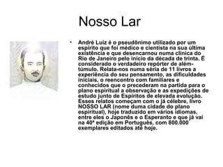 Nosso Lar
• André Luiz é o pseudônimo utilizado por um
espírito que foi médico e cientista na sua última
existência e que desencarnou numa clínica do
Rio de Janeiro pelo início da década de trinta. É
considerado o verdadeiro repórter de além-
túmulo. Relata-nos numa séria de 11 livros a
experiência do seu pensamento, as dificuldades
iniciais, o reencontro com familiares e
conhecidos que o precederam na partida para o
plano espiritual a observação e as expedições de
estudo junto de Espíritos de elevada evolução.
Esses relatos começam com o já célebre, livro
NOSSO LAR (nome duma cidade do plano
espiritual), hoje traduzido em vários idiomas,
entre eles o Japonês e o Esperanto e que já vai
na 40ª edição em Português, com 800.000
exemplares editados até hoje.
 