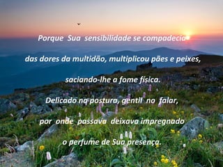 Porque Sua sensibilidade se compadecia
das dores da multidão, multiplicou pães e peixes,
saciando-lhe a fome física.
Delicado na postura, gentil no falar,
por onde passava deixava impregnado
o perfume de Sua presença.
 