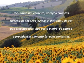 Dócil como um cordeiro, abraçou crianças,
colocou-as em Seus joelhos e lhes falou do Pai
que está nos céus, que veste a erva do campo
e providencia alimento às aves cantantes.
 