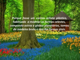 Porque fosse um exímio artista plástico,
habituado a modelar as formas celestes,
compondo astros e globos planetários, tomou
da madeira bruta e deu-lhe formas úteis.
 