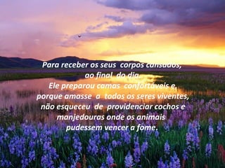 Para receber os seus corpos cansados,
ao final do dia.
Ele preparou camas confortáveis e,
porque amasse a todos os seres viventes,
não esqueceu de providenciar cochos e
manjedouras onde os animais
pudessem vencer a fome.
 