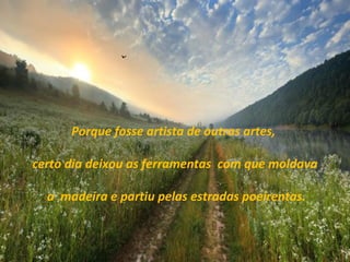 Porque fosse artista de outras artes,
certo dia deixou as ferramentas com que moldava
a madeira e partiu pelas estradas poeirentas.
 