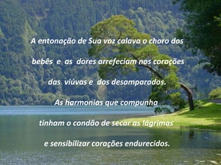 A entonação de Sua voz calava o choro dos
bebês e as dores arrefeciam nos corações
das viúvas e dos desamparados.
As harmonias que compunha
tinham o condão de secar as lágrimas
e sensibilizar corações endurecidos.
 