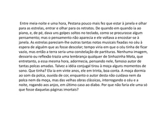 Entre meia-noite e uma hora, Pestana pouco mais fez que estar à janela e olhar
para as estrelas, entrar e olhar para os retratos. De quando em quando ia ao
piano, e, de pé, dava uns golpes soltos no teclado, como se procurasse algum
pensamento; mas o pensamento não aparecia e ele voltava a encostar-se à
janela. As estrelas pareciam-lhe outras tantas notas musicais fixadas no céu à
espera de alguém que as fosse descolar; tempo viria em que o céu tinha de ficar
vazio, mas então a terra seria uma constelação de partituras. Nenhuma imagem,
desvario ou reflexão trazia uma lembrança qualquer de Sinhazinha Mota, que
entretanto, a essa mesma hora, adormecia, pensando nele, famoso autor de
tantas polcas amadas. Talvez a idéia conjugal tirou à moça alguns momentos de
sono. Que tinha? Ela ia em vinte anos, ele em trinta, boa conta. A moça dormia
ao som da polca, ouvida de cor, enquanto o autor desta não cuidava nem da
polca nem da moça, mas das velhas obras clássicas, interrogando o céu e a
noite, rogando aos anjos, em último caso ao diabo. Por que não faria ele uma só
que fosse daquelas páginas imortais?
 