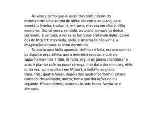 Às vezes, como que ia surgir das profundezas do
inconsciente uma aurora de idéia: ele corria ao piano, para
aventá-la inteira, traduzi-la, em sons, mas era em vão: a idéia
esvaía-se. Outras vezes, sentado, ao piano, deixava os dedos
correrem, à ventura, a ver se as fantasias brotavam deles, como
dos de Mozart: mas nada, nada, a inspiração não vinha, a
imaginação deixava-se estar dormindo.
Se acaso uma idéia aparecia, definida e bela, era eco apenas
de alguma peça alheia, que a memória repetia, e que ele
supunha inventar. Então, irritado, erguiase, jurava abandonar a
arte, ir plantar café ou puxar carroça: mas daí a dez minutos, ei-lo
outra vez, com os olhos em Mozart, a imitá-lo ao piano.
Duas, três, quatro horas. Depois das quatro foi dormir; estava
cansado, desanimado, morto; tinha que dar lições no dia
seguinte. Pouco dormiu; acordou às sete horas. Vestiu-se e
almoçou.
 