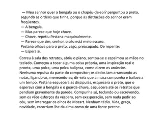 — Meu senhor quer a bengala ou o chapéu-de-sol? perguntou o preto,
segundo as ordens que tinha, porque as distrações do senhor eram
freqüentes.
— A bengala.
— Mas parece que hoje chove.
— Chove, repetiu Pestana maquinalmente.
— Parece que sim, senhor, o céu está meio escuro.
Pestana olhava para o preto, vago, preocupado. De repente:
— Espera aí.
Correu à sala dos retratos, abriu o piano, sentou-se e espalmou as mãos no
teclado. Começou a tocar alguma coisa própria, uma inspiração real e
pronta, uma polca, uma polca buliçosa, como dizem os anúncios.
Nenhuma repulsa da parte do compositor; os dedos iam arrancando as
notas, ligando-as, meneando-as; dir-seia que a musa compunha e bailava a
um tempo. Pestana esquecera as discípulas, esquecera o preto, que o
esperava com a bengala e o guarda-chuva, esquecera até os retratos que
pendiam gravemente da parede. Compunha só, teclando ou escrevendo,
sem os vãos esforços da véspera, sem exasperação, sem nada pedir ao
céu, sem interrogar os olhos de Mozart. Nenhum tédio. Vida, graça,
novidade, escorriam-lhe da alma como de uma fonte perene.
 