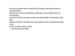 Em pouco tempo estava a polca feita. Corrigiu ainda alguns pontos,
quando voltou
para jantar: mas já a cantarolava, andando, na rua. Gostou dela; na
composição
recente e inédita circulava o sangue da paternidade e da vocação. Dois
dias
depois, foi levá-la ao editor das outras polcas suas, que andariam já por
umas
trinta. O editor achou-a linda.
— Vai fazer grande efeito.
 