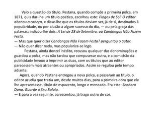 Veio a questão do título. Pestana, quando compôs a primeira polca, em
1871, quis dar-lhe um título poético, escolheu este: Pingos de Sol. O editor
abanou a cabeça, e disse-lhe que os títulos deviam ser, já de si, destinados à
popularidade, ou por alusão a algum sucesso do dia, — ou pela graça das
palavras; indicou-lhe dois: A Lei de 28 de Setembro, ou Candongas Não Fazem
Festa.
— Mas que quer dizer Candongas Não Fazem Festa? perguntou o autor.
— Não quer dizer nada, mas populariza-se logo.
Pestana, ainda donzel inédito, recusou qualquer das denominações e
guardou a polca, mas não tardou que compusesse outra, e a comichão da
publicidade levouo a imprimir as duas, com os títulos que ao editor
parecessem mais atraentes ou apropriados. Assim se regulou pelo tempo
adiante.
Agora, quando Pestana entregou a nova polca, e passaram ao título, o
editor acudiu que trazia um, desde muitos dias, para a primeira obra que ele
lhe apresentasse, título de espavento, longo e meneado. Era este: Senhora
Dona, Guarde o Seu Balaio.
— E para a vez seguinte, acrescentou, já trago outro de cor.
 