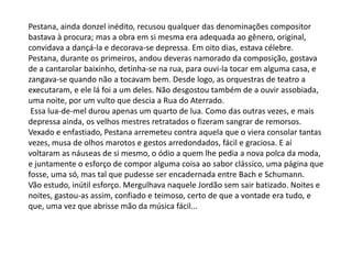 Pestana, ainda donzel inédito, recusou qualquer das denominações compositor
bastava à procura; mas a obra em si mesma era adequada ao gênero, original,
convidava a dançá-la e decorava-se depressa. Em oito dias, estava célebre.
Pestana, durante os primeiros, andou deveras namorado da composição, gostava
de a cantarolar baixinho, detinha-se na rua, para ouvi-la tocar em alguma casa, e
zangava-se quando não a tocavam bem. Desde logo, as orquestras de teatro a
executaram, e ele lá foi a um deles. Não desgostou também de a ouvir assobiada,
uma noite, por um vulto que descia a Rua do Aterrado.
Essa lua-de-mel durou apenas um quarto de lua. Como das outras vezes, e mais
depressa ainda, os velhos mestres retratados o fizeram sangrar de remorsos.
Vexado e enfastiado, Pestana arremeteu contra aquela que o viera consolar tantas
vezes, musa de olhos marotos e gestos arredondados, fácil e graciosa. E aí
voltaram as náuseas de si mesmo, o ódio a quem lhe pedia a nova polca da moda,
e juntamente o esforço de compor alguma coisa ao sabor clássico, uma página que
fosse, uma só, mas tal que pudesse ser encadernada entre Bach e Schumann.
Vão estudo, inútil esforço. Mergulhava naquele Jordão sem sair batizado. Noites e
noites, gastou-as assim, confiado e teimoso, certo de que a vontade era tudo, e
que, uma vez que abrisse mão da música fácil...
 